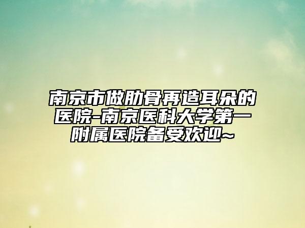 南京市做肋骨再造耳朵的醫(yī)院-南京醫(yī)科大學(xué)第一附屬醫(yī)院備受歡迎~