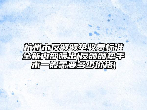 杭州市反頜頜墊收費標準全新內部曝出(反頜頜墊手術一般需要多少價格)