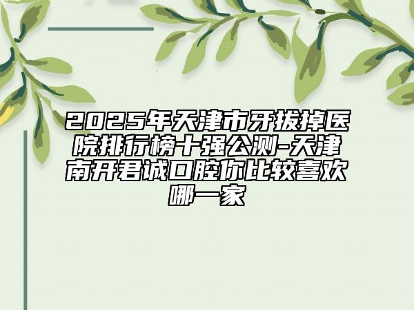 2025年天津市牙拔掉醫(yī)院排行榜十強(qiáng)公測(cè)-天津南開君誠口腔你比較喜歡哪一家