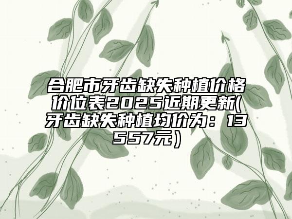 合肥市牙齒缺失種植價(jià)格價(jià)位表2025近期更新(牙齒缺失種植均價(jià)為：13557元）