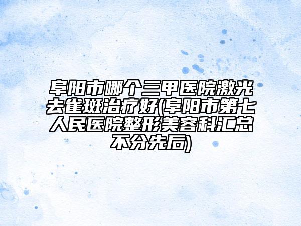 阜陽市哪個三甲醫(yī)院激光去雀斑治療好(阜陽市第七人民醫(yī)院整形美容科匯總不分先后)