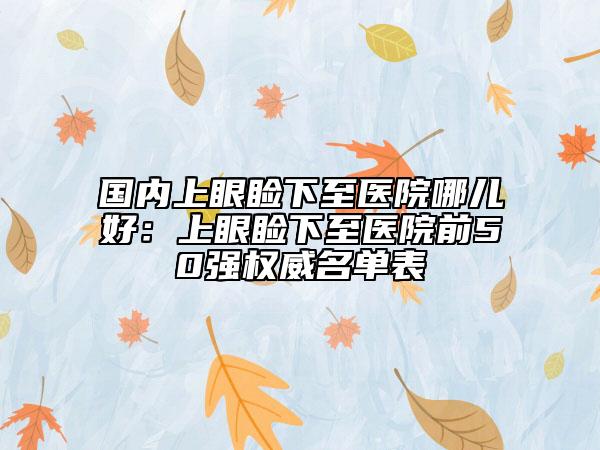 國內(nèi)上眼瞼下至醫(yī)院哪兒好：上眼瞼下至醫(yī)院前50強權(quán)威名單表