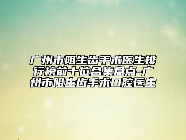 廣州市阻生齒手術(shù)醫(yī)生排行榜前十位合集盤點-廣州市阻生齒手術(shù)口腔醫(yī)生