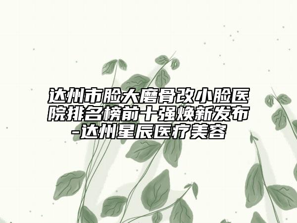 達州市臉大磨骨改小臉醫(yī)院排名榜前十強煥新發(fā)布-達州星辰醫(yī)療美容