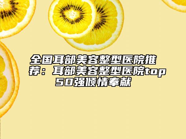 全國耳部美容整型醫(yī)院推薦：耳部美容整型醫(yī)院top50強傾情奉獻