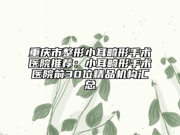 重慶市整形小耳畸形手術(shù)醫(yī)院推薦：小耳畸形手術(shù)醫(yī)院前30位精品機構(gòu)匯總