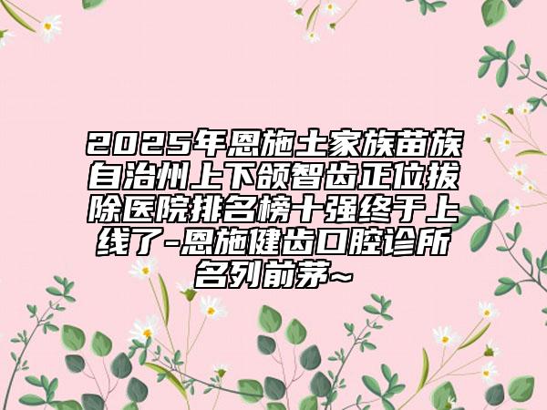 2025年恩施土家族苗族自治州上下頜智齒正位拔除醫(yī)院排名榜十強(qiáng)終于上線了-恩施健齒口腔診所名列前茅~