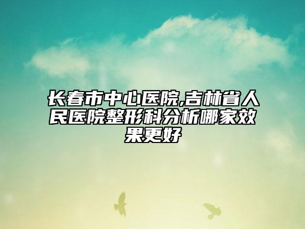 長春市中心醫(yī)院,吉林省人民醫(yī)院整形科分析哪家效果更好