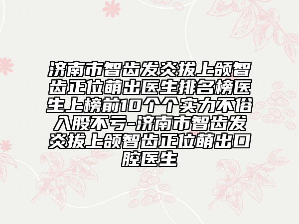 濟(jì)南市智齒發(fā)炎拔上頜智齒正位萌出醫(yī)生排名榜醫(yī)生上榜前10個(gè)個(gè)實(shí)力不俗入股不虧-濟(jì)南市智齒發(fā)炎拔上頜智齒正位萌出口腔醫(yī)生
