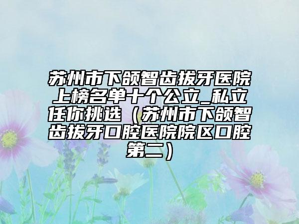 蘇州市下頜智齒拔牙醫(yī)院上榜名單十個(gè)公立_私立任你挑選（蘇州市下頜智齒拔牙口腔醫(yī)院院區(qū)口腔第二）