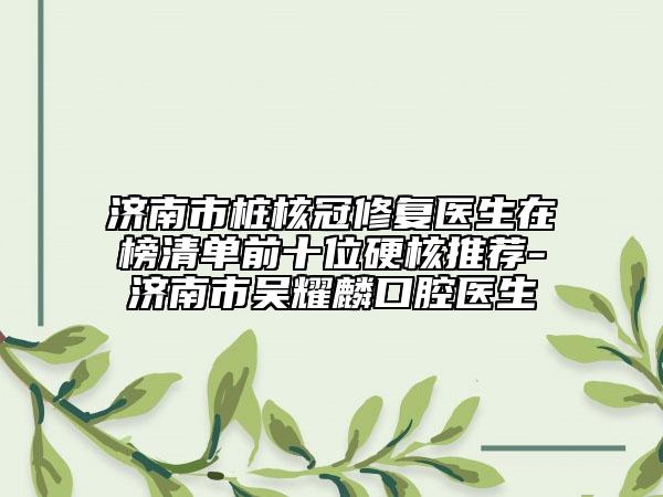 濟(jì)南市樁核冠修復(fù)醫(yī)生在榜清單前十位硬核推薦-濟(jì)南市吳耀麟口腔醫(yī)生