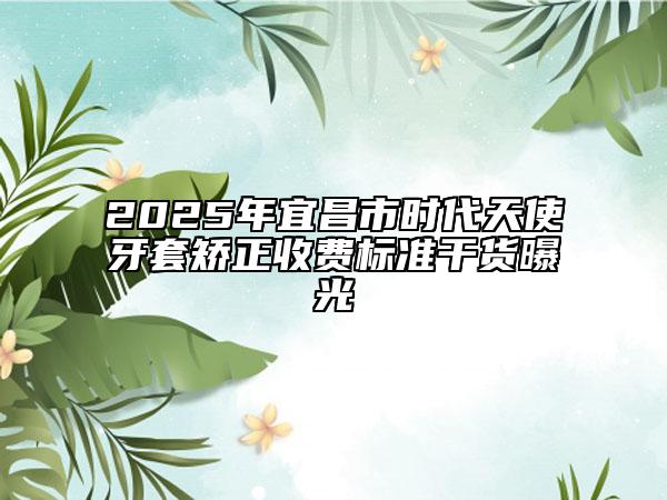 2025年宜昌市時代天使牙套矯正收費標準干貨曝光