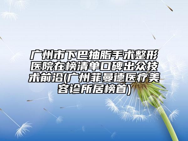 廣州市下巴抽脂手術(shù)整形醫(yī)院在榜清單口碑出眾技術(shù)前沿(廣州菲曼德醫(yī)療美容診所居榜首)