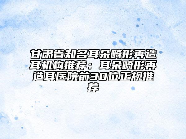 甘肅省知名耳朵畸形再造耳機(jī)構(gòu)推薦：耳朵畸形再造耳醫(yī)院前30位正規(guī)推薦