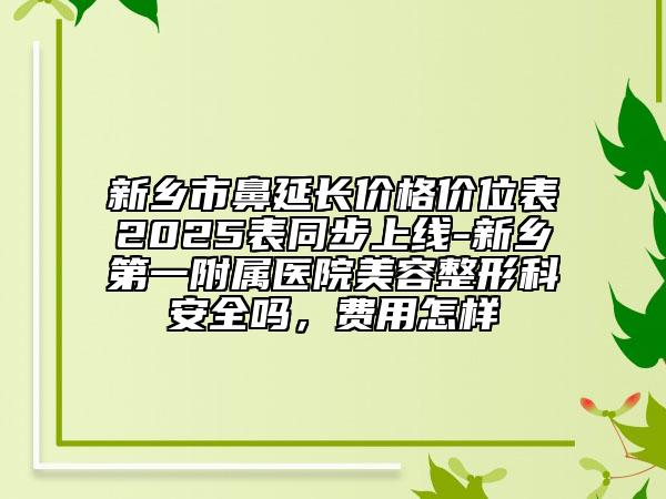 新鄉(xiāng)市鼻延長價(jià)格價(jià)位表2025表同步上線-新鄉(xiāng)第一附屬醫(yī)院美容整形科安全嗎，費(fèi)用怎樣