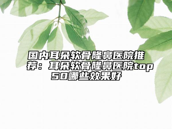 國內耳朵軟骨隆鼻醫(yī)院推薦：耳朵軟骨隆鼻醫(yī)院top50哪些效果好