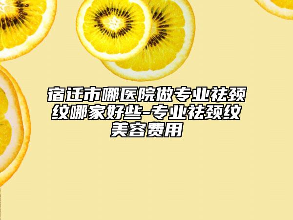 宿遷市哪醫(yī)院做專業(yè)祛頸紋哪家好些-專業(yè)祛頸紋美容費用