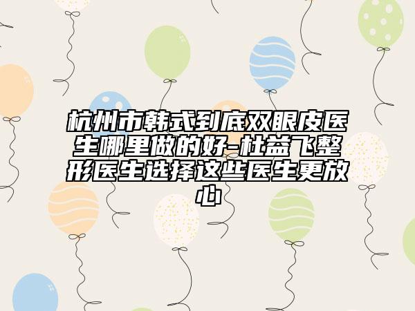 杭州市韓式到底雙眼皮醫(yī)生哪里做的好-杜益飛整形醫(yī)生選擇這些醫(yī)生更放心