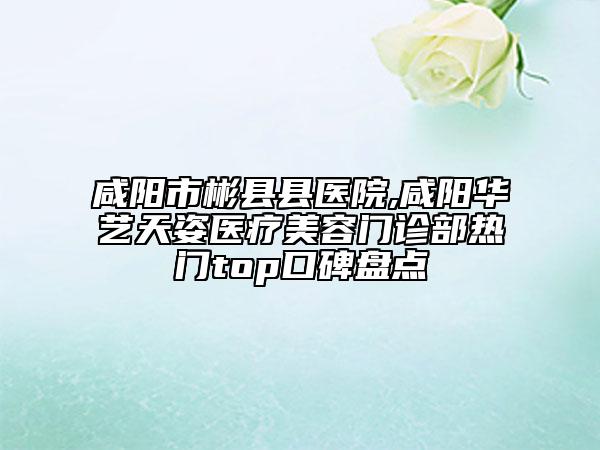 咸陽市彬縣縣醫(yī)院,咸陽華藝天姿醫(yī)療美容門診部熱門top口碑盤點(diǎn)
