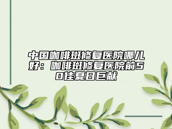 中國咖啡斑修復(fù)醫(yī)院哪兒好：咖啡斑修復(fù)醫(yī)院前50佳夏日巨獻(xiàn)