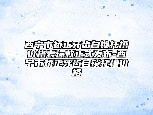 西寧市矯正牙齒自鎖托槽價格表爆款正式發(fā)布-西寧市矯正牙齒自鎖托槽價格
