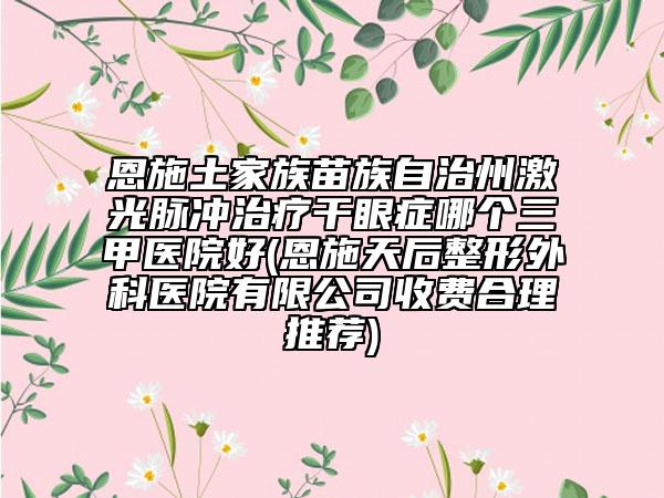 恩施土家族苗族自治州激光脈沖治療干眼癥哪個(gè)三甲醫(yī)院好(恩施天后整形外科醫(yī)院有限公司收費(fèi)合理推薦)