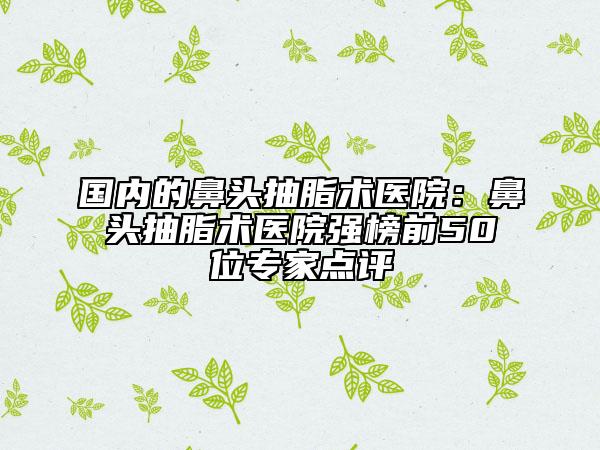 國(guó)內(nèi)的鼻頭抽脂術(shù)醫(yī)院：鼻頭抽脂術(shù)醫(yī)院強(qiáng)榜前50位專家點(diǎn)評(píng)