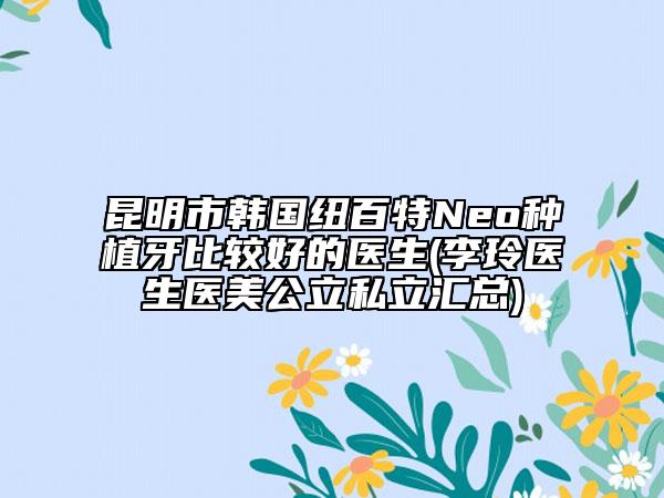 昆明市韓國紐百特Neo種植牙比較好的醫(yī)生(李玲醫(yī)生醫(yī)美公立私立匯總)