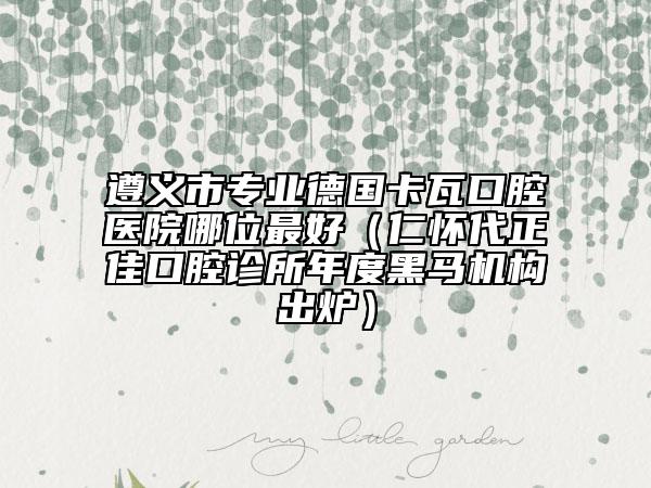 遵義市專業(yè)德國卡瓦口腔醫(yī)院哪位最好（仁懷代正佳口腔診所年度黑馬機(jī)構(gòu)出爐）