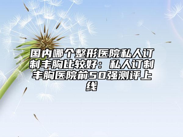 國(guó)內(nèi)哪個(gè)整形醫(yī)院私人訂制豐胸比較好：私人訂制豐胸醫(yī)院前50強(qiáng)測(cè)評(píng)上線