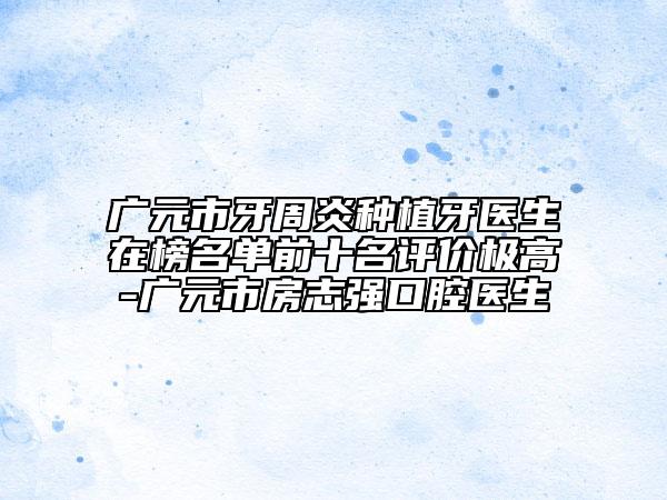廣元市牙周炎種植牙醫(yī)生在榜名單前十名評價極高-廣元市房志強口腔醫(yī)生
