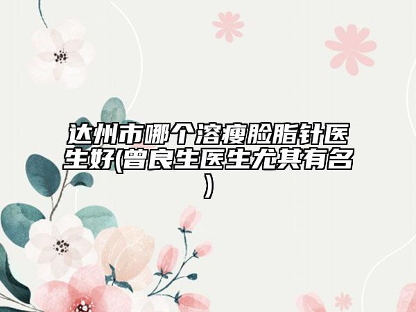 達(dá)州市哪個溶瘦臉脂針醫(yī)生好(曾良生醫(yī)生尤其有名)
