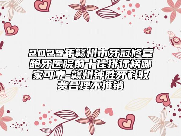 2025年贛州市牙冠修復(fù)齙牙醫(yī)院前十佳排行榜哪家可靠-贛州鐘勝牙科收費(fèi)合理不推銷