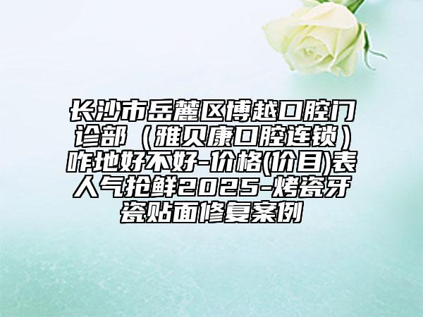長沙市岳麓區(qū)博越口腔門診部（雅貝康口腔連鎖）咋地好不好-價格(價目)表人氣搶鮮2025-烤瓷牙瓷貼面修復案例