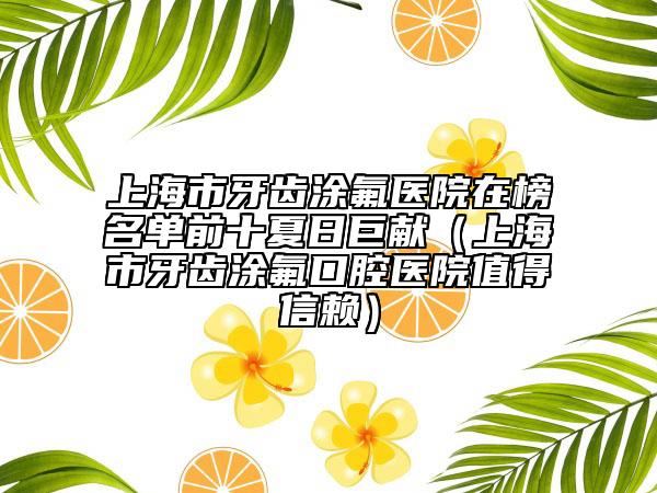 上海市牙齒涂氟醫(yī)院在榜名單前十夏日巨獻(xiàn)（上海市牙齒涂氟口腔醫(yī)院值得信賴(lài)）