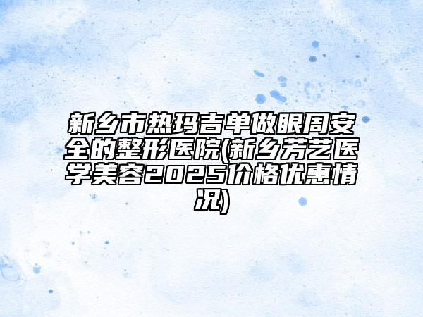 新鄉(xiāng)市熱瑪吉單做眼周安全的整形醫(yī)院(新鄉(xiāng)芳藝醫(yī)學(xué)美容2025價格優(yōu)惠情況)