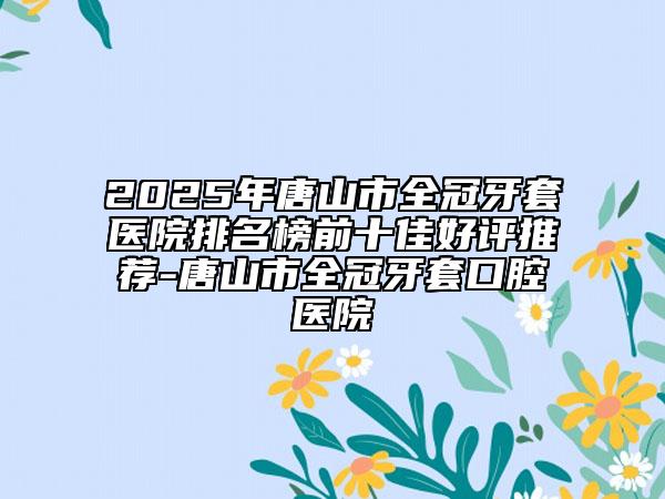 2025年唐山市全冠牙套醫(yī)院排名榜前十佳好評推薦-唐山市全冠牙套口腔醫(yī)院