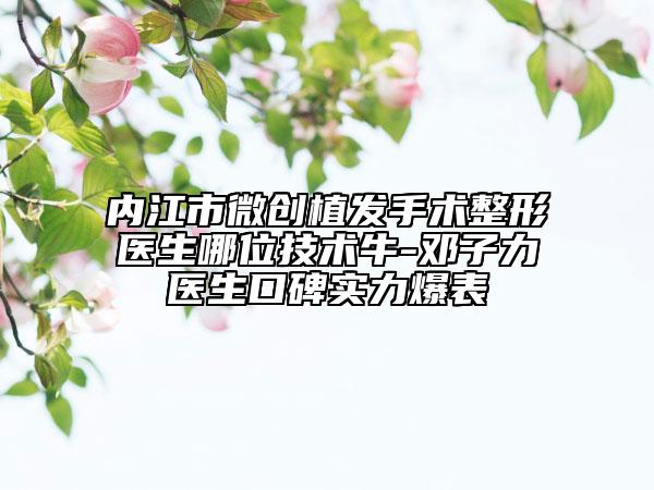 內(nèi)江市微創(chuàng)植發(fā)手術整形醫(yī)生哪位技術牛-鄧子力醫(yī)生口碑實力爆表