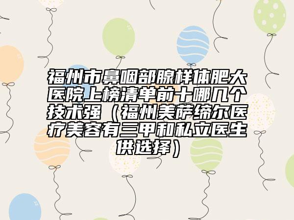 福州市鼻咽部腺樣體肥大醫(yī)院上榜清單前十哪幾個(gè)技術(shù)強(qiáng)（福州美薩締爾醫(yī)療美容有三甲和私立醫(yī)生供選擇）
