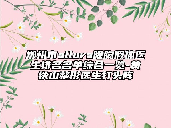 郴州市allura隆胸假體醫(yī)生排名名單綜合一覽-黃鐵山整形醫(yī)生打頭陣