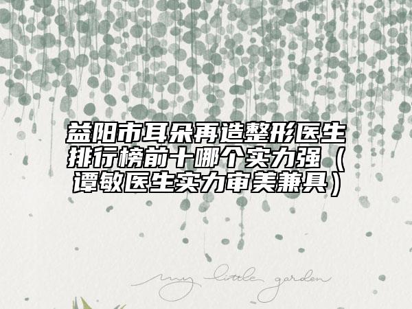 益陽市耳朵再造整形醫(yī)生排行榜前十哪個實力強（譚敏醫(yī)生實力審美兼具）