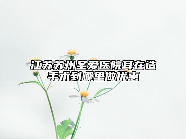 江蘇蘇州圣愛(ài)醫(yī)院耳在造手術(shù)到哪里做優(yōu)惠