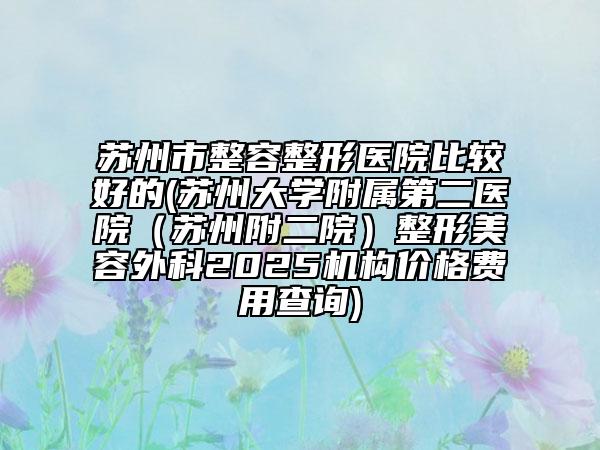 蘇州市整容整形醫(yī)院比較好的(蘇州大學(xué)附屬第二醫(yī)院（蘇州附二院）整形美容外科2025機(jī)構(gòu)價格費(fèi)用查詢)