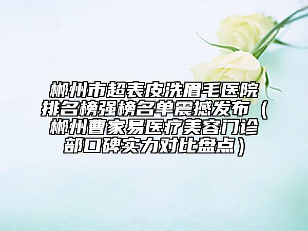 郴州市超表皮洗眉毛醫(yī)院排名榜強榜名單震撼發(fā)布（郴州曹家易醫(yī)療美容門診部口碑實力對比盤點）