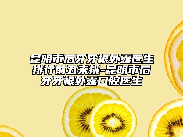 昆明市后牙牙根外露醫(yī)生排行前五來挑-昆明市后牙牙根外露口腔醫(yī)生
