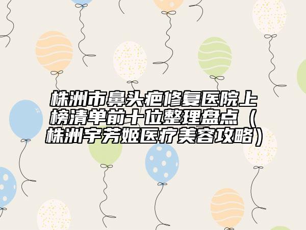 株洲市鼻頭疤修復醫(yī)院上榜清單前十位整理盤點（株洲宇芳姬醫(yī)療美容攻略）