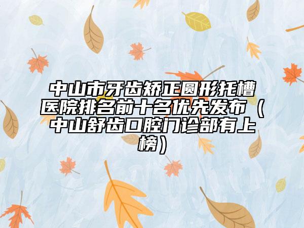 中山市牙齒矯正圓形托槽醫(yī)院排名前十名優(yōu)先發(fā)布（中山舒齒口腔門診部有上榜）