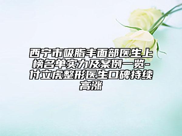 西寧市吸脂豐面部醫(yī)生上榜名單實力及案例一覽-付立虎整形醫(yī)生口碑持續(xù)高漲