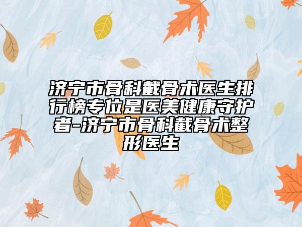 濟(jì)寧市骨科截骨術(shù)醫(yī)生排行榜專位是醫(yī)美健康守護(hù)者-濟(jì)寧市骨科截骨術(shù)整形醫(yī)生