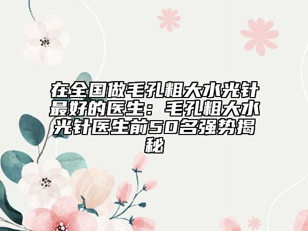 在全國做毛孔粗大水光針最好的醫(yī)生：毛孔粗大水光針醫(yī)生前50名強(qiáng)勢揭秘